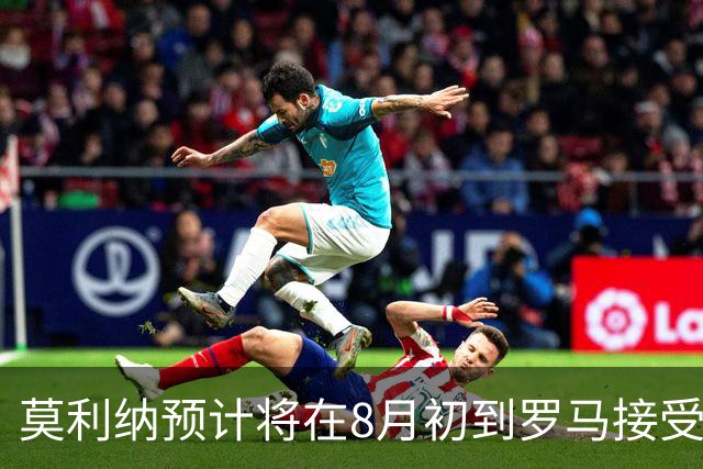 莫利纳预计将在8月初到罗马接受体检，申请西班牙国籍